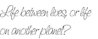 Life between lives, or life 
on another planet?
